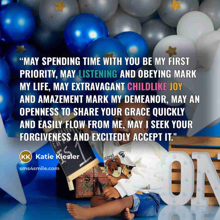 “May spending time with You be my first priority, may listening and obeying mark my life, may extravagant childlike joy and amazement mark my demeanor, may an openness to share your grace quickly and easily flow from me, may I seek your forgiveness and excitedly accept it.” quote by Katie Kiesler