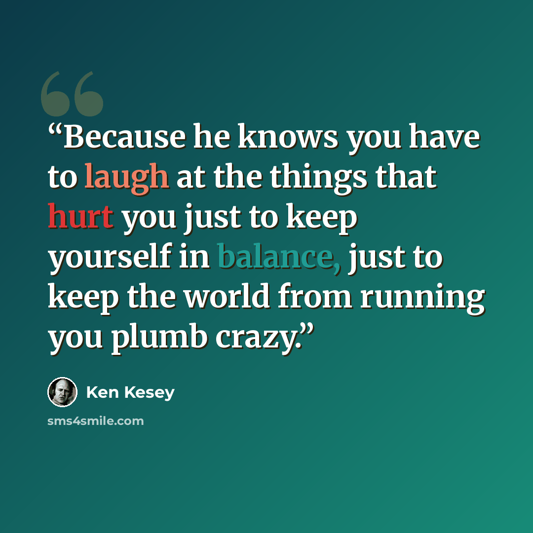 “Because he knows you have to laugh at the things that hurt you just to keep yourself in balance, just to keep the world from running you plumb crazy.” quote by Ken Kesey