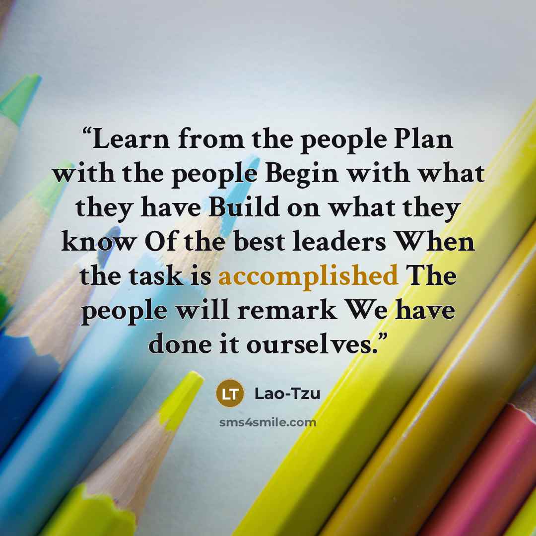 “Learn from the people Plan with the people Begin with what they have Build on what they know Of the best leaders When the task is accomplished The people will remark We have done it ourselves.” quote by Lao-tzu