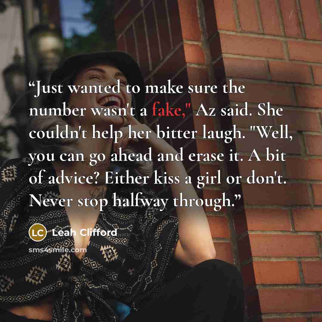 “Just wanted to make sure the number wasn't a fake," Az said. She couldn't help her bitter laugh. "Well, you can go ahead and erase it. A bit of advice? Either kiss a girl or don't. Never stop halfway through.” quote by Leah Clifford