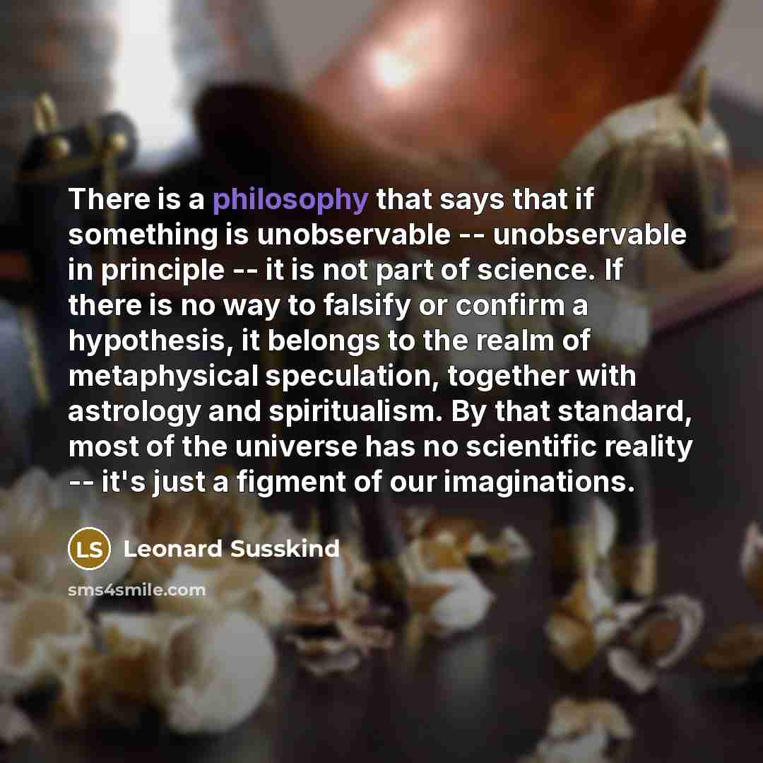 “There is a philosophy that says that if something is unobservable -- unobservable in principle -- it is not part of science. If there is no way to falsify or confirm a hypothesis, it belongs to the realm of metaphysical speculation, together with astrology and spiritualism. By that standard, most…” quote by Leonard Susskind