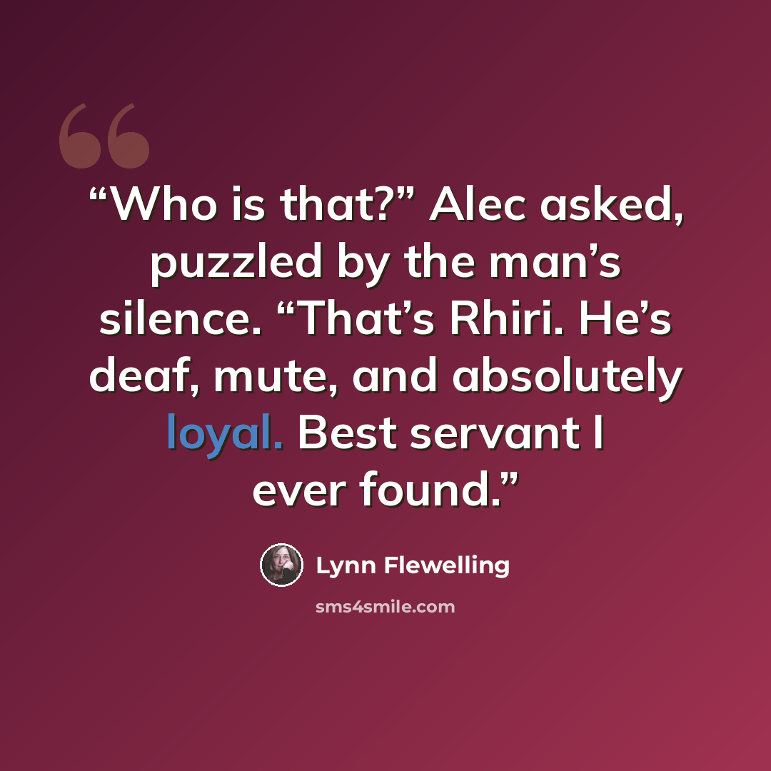 “Who is that?” Alec asked, puzzled by the man’s silence. “That’s Rhiri. He’s deaf, mute, and absolutely loyal. Best servant I ever found.” quote by Lynn Flewelling