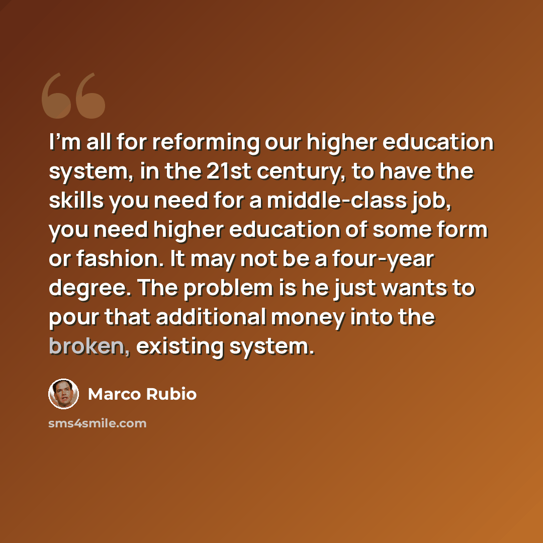 “I'm all for reforming our higher education system, in the 21st century, to have the skills you need for a middle-class job, you need higher education of some form or fashion. It may not be a four-year degree. The problem is he just wants to pour that additional money into the broken, existing…” quote by Marco Rubio