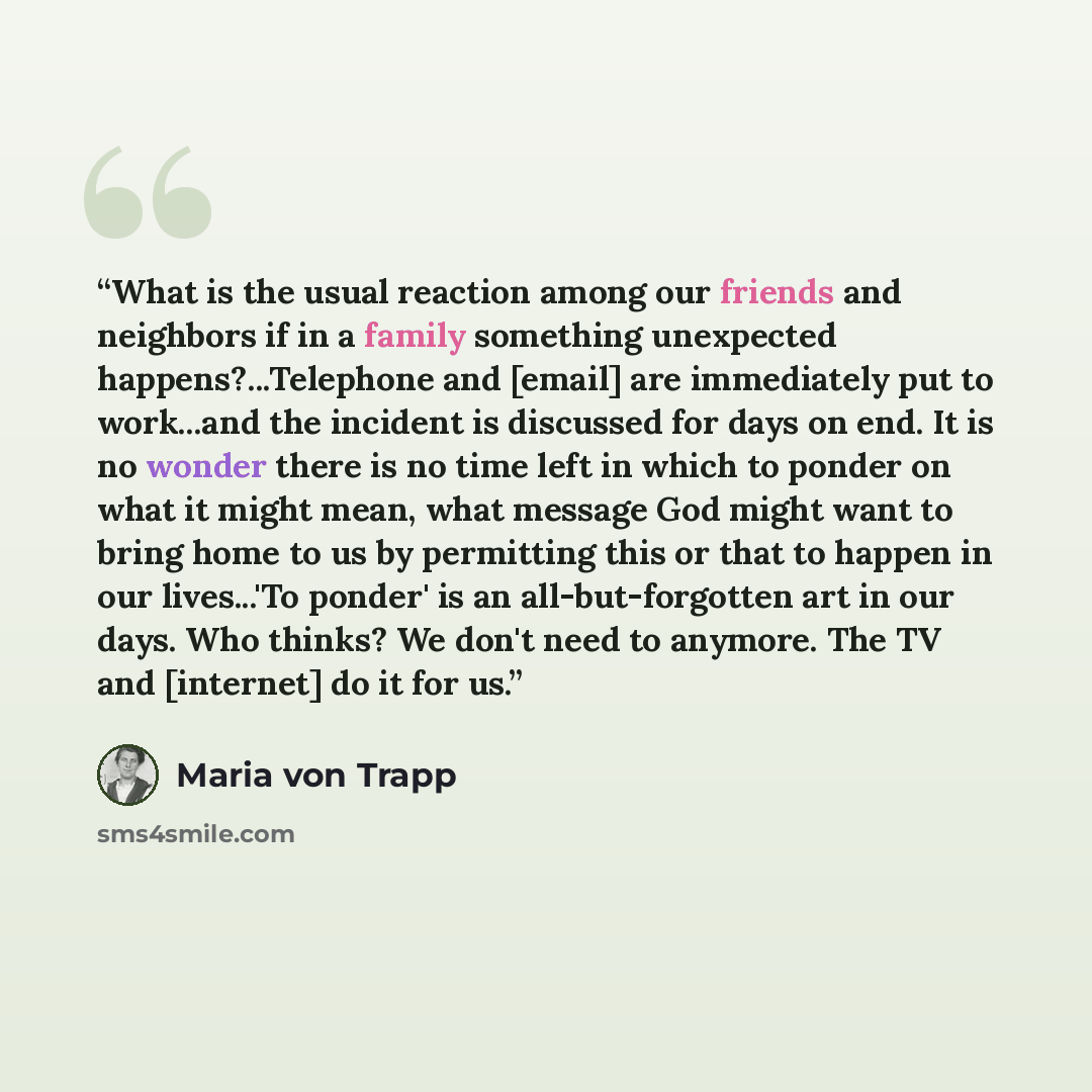 “What is the usual reaction among our friends and neighbors if in a family something unexpected happens?...Telephone and [email] are immediately put to work...and the incident is discussed for days on end. It is no wonder there is no time left in which to ponder on what it might mean, what message…” quote by Maria von Trapp