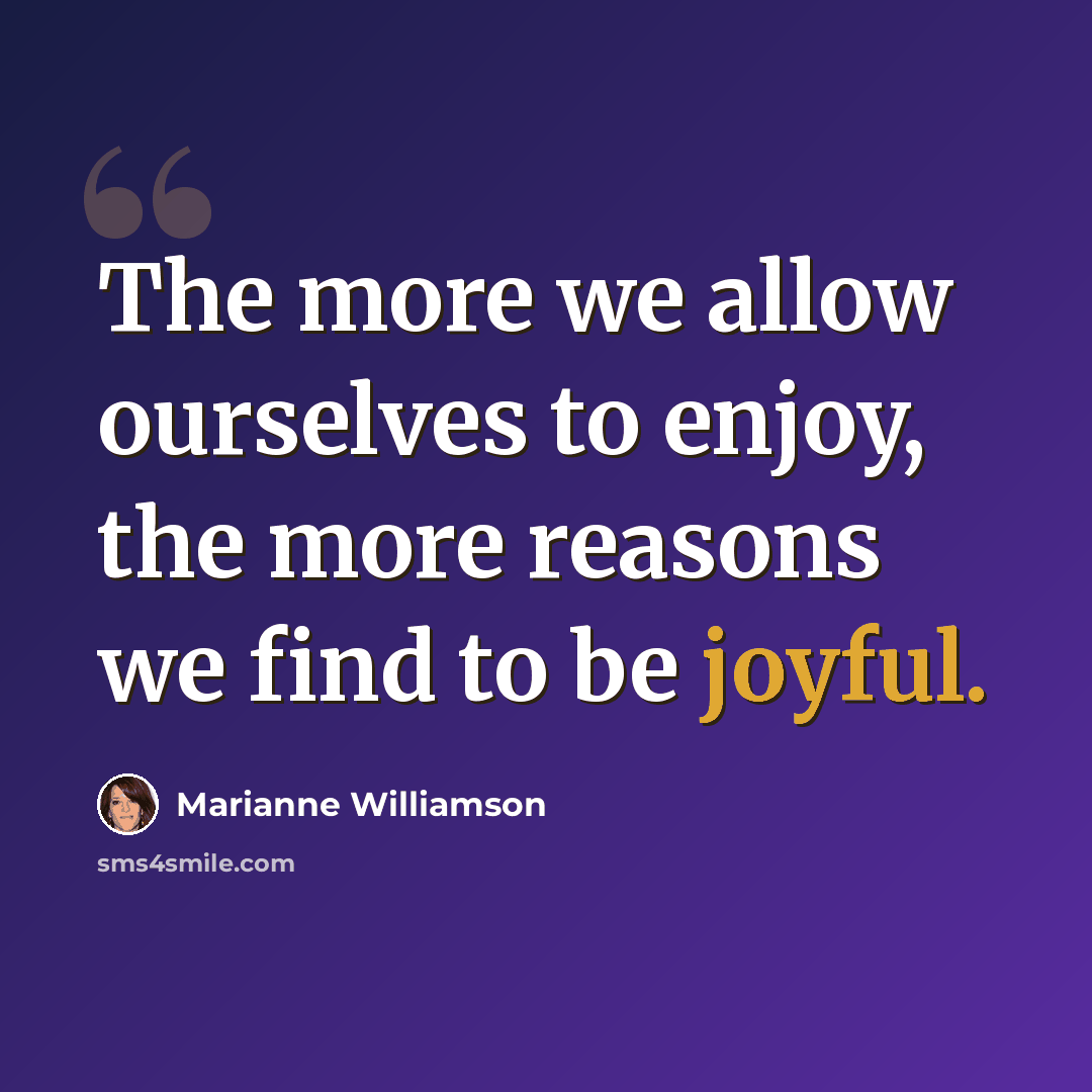 “The more we allow ourselves to enjoy, the more reasons we find to be joyful.” quote by Marianne Williamson