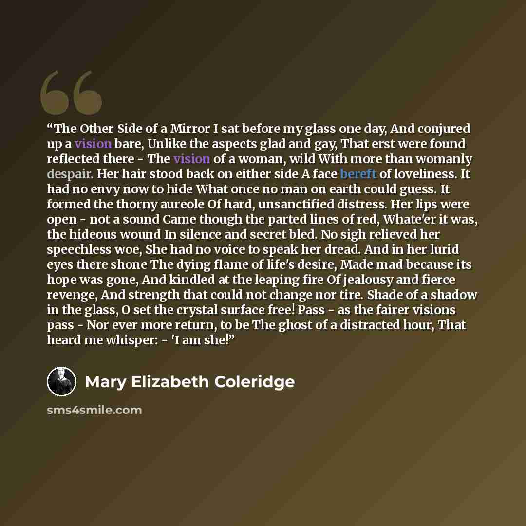 “The Other Side of a Mirror I sat before my glass one day, And conjured up a vision bare, Unlike the aspects glad and gay, That erst were found reflected there - The vision of a woman, wild With more than womanly despair. Her hair stood back on either side A face bereft of loveliness. It had no…” quote by Mary Elizabeth Coleridge
