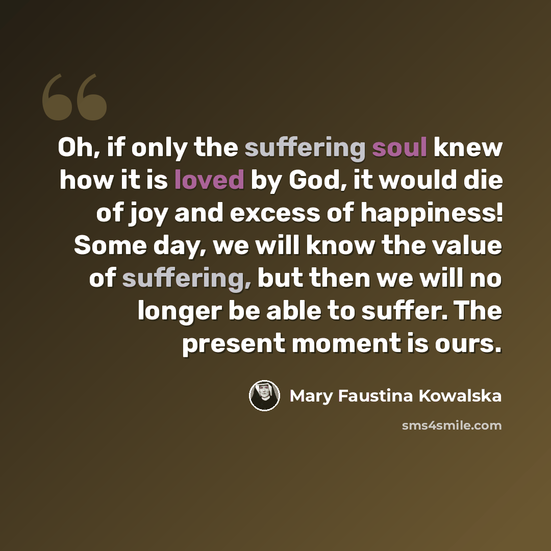 “Oh, if only the suffering soul knew how it is loved by God, it would die of joy and excess of happiness! Some day, we will know the value of suffering, but then we will no longer be able to suffer. The present moment is ours.” quote by Mary Faustina Kowalska