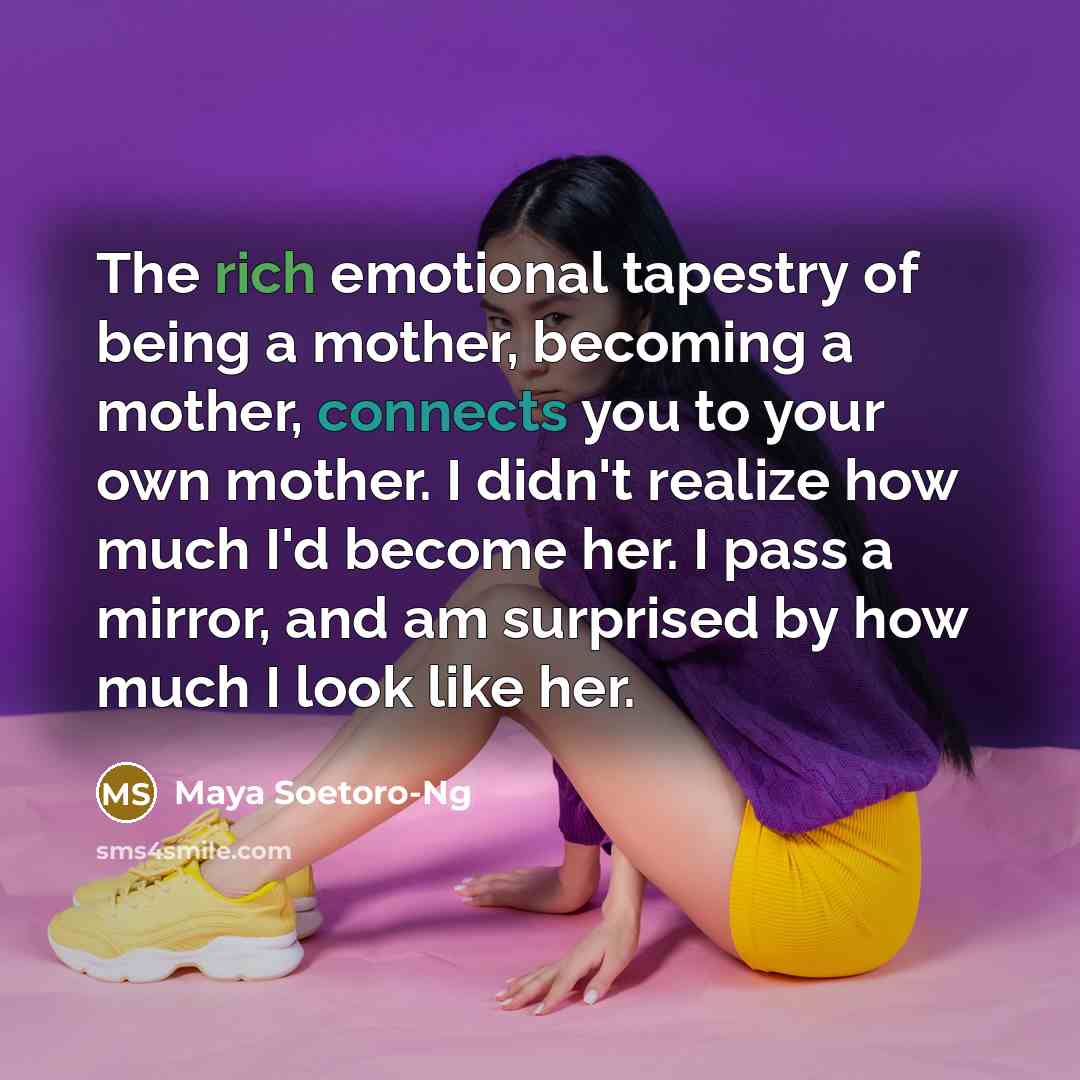 “The rich emotional tapestry of being a mother, becoming a mother, connects you to your own mother. I didn't realize how much I'd become her. I pass a mirror, and am surprised by how much I look like her.” quote by Maya Soetoro-Ng
