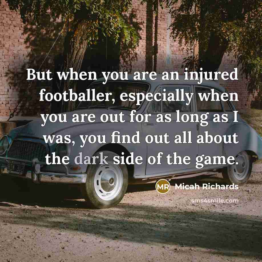 “But when you are an injured footballer, especially when you are out for as long as I was, you find out all about the dark side of the game.” quote by Micah Richards