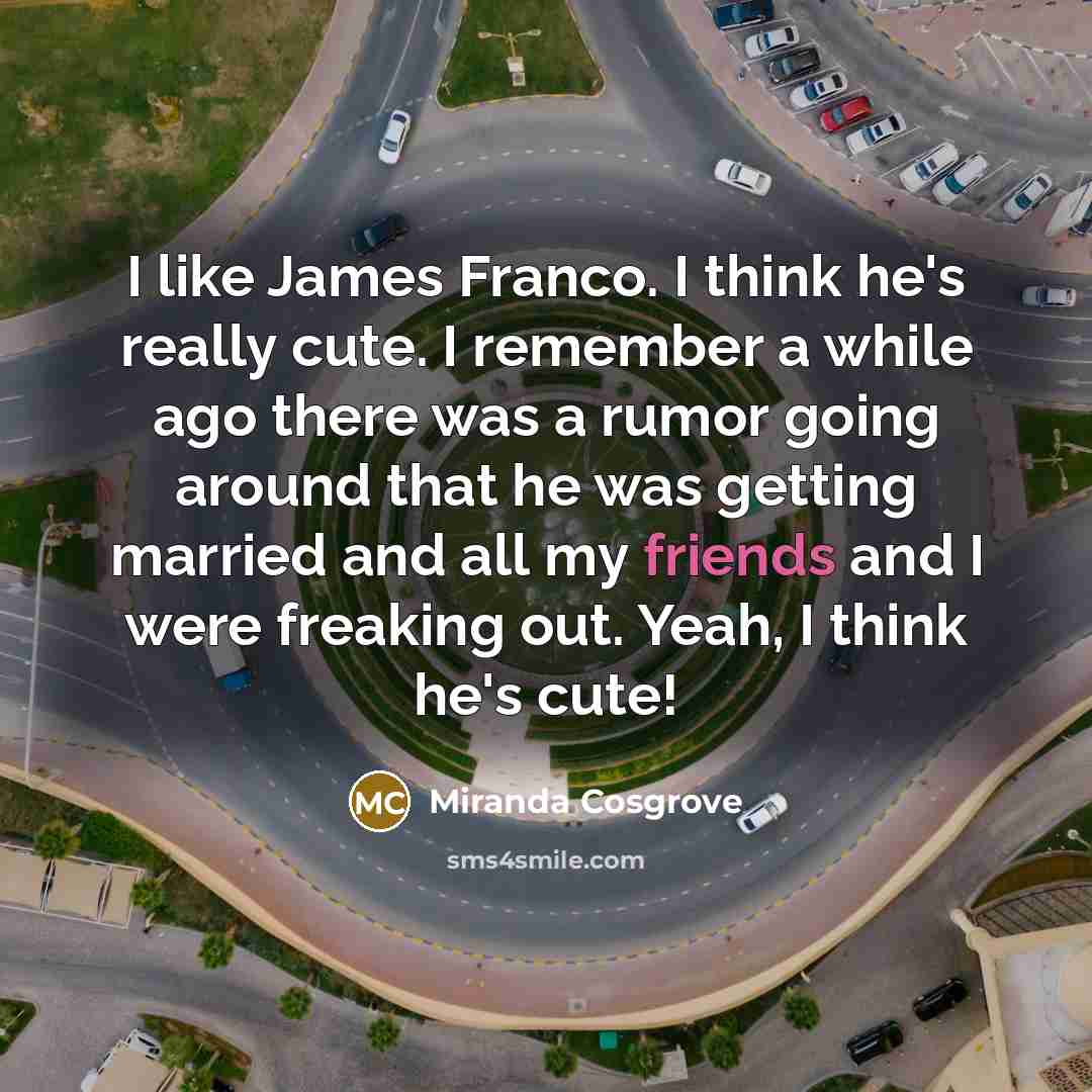 “I like James Franco. I think he's really cute. I remember a while ago there was a rumor going around that he was getting married and all my friends and I were freaking out. Yeah, I think he's cute!” quote by Miranda Cosgrove