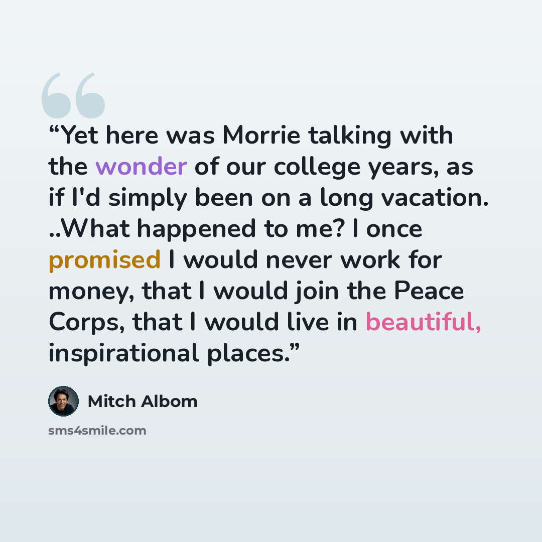“Yet here was Morrie talking with the wonder of our college years, as if I'd simply been on a long vacation. ..What happened to me? I once promised I would never work for money, that I would join the Peace Corps, that I would live in beautiful, inspirational places.” quote by Mitch Albom