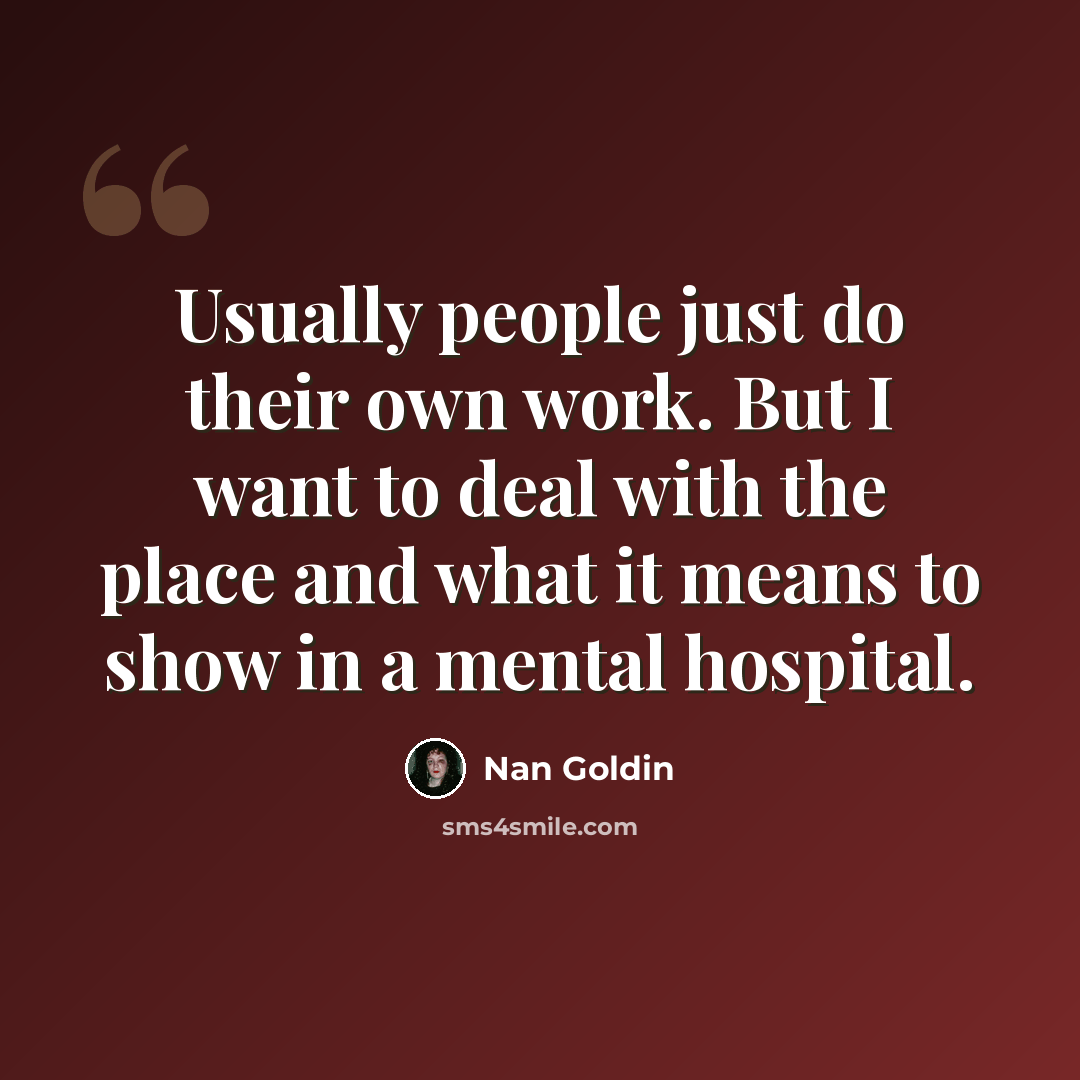 “Usually people just do their own work. But I want to deal with the place and what it means to show in a mental hospital.” quote by Nan Goldin