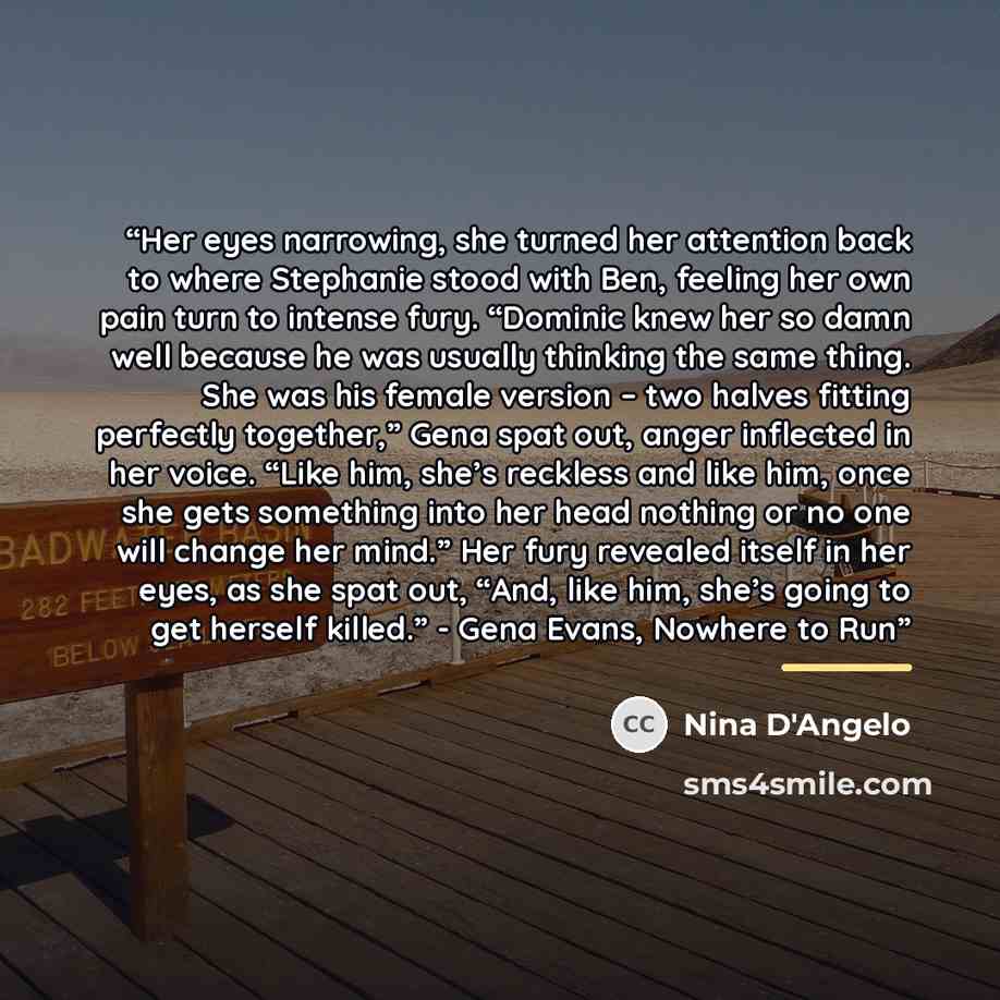 “Her eyes narrowing, she turned her attention back to where Stephanie stood with Ben, feeling her own pain turn to intense fury. “Dominic knew her so damn well because he was usually thinking the same thing. She was his female version – two halves fitting perfectly together,” Gena spat out, anger…” quote by Nina D'Angelo