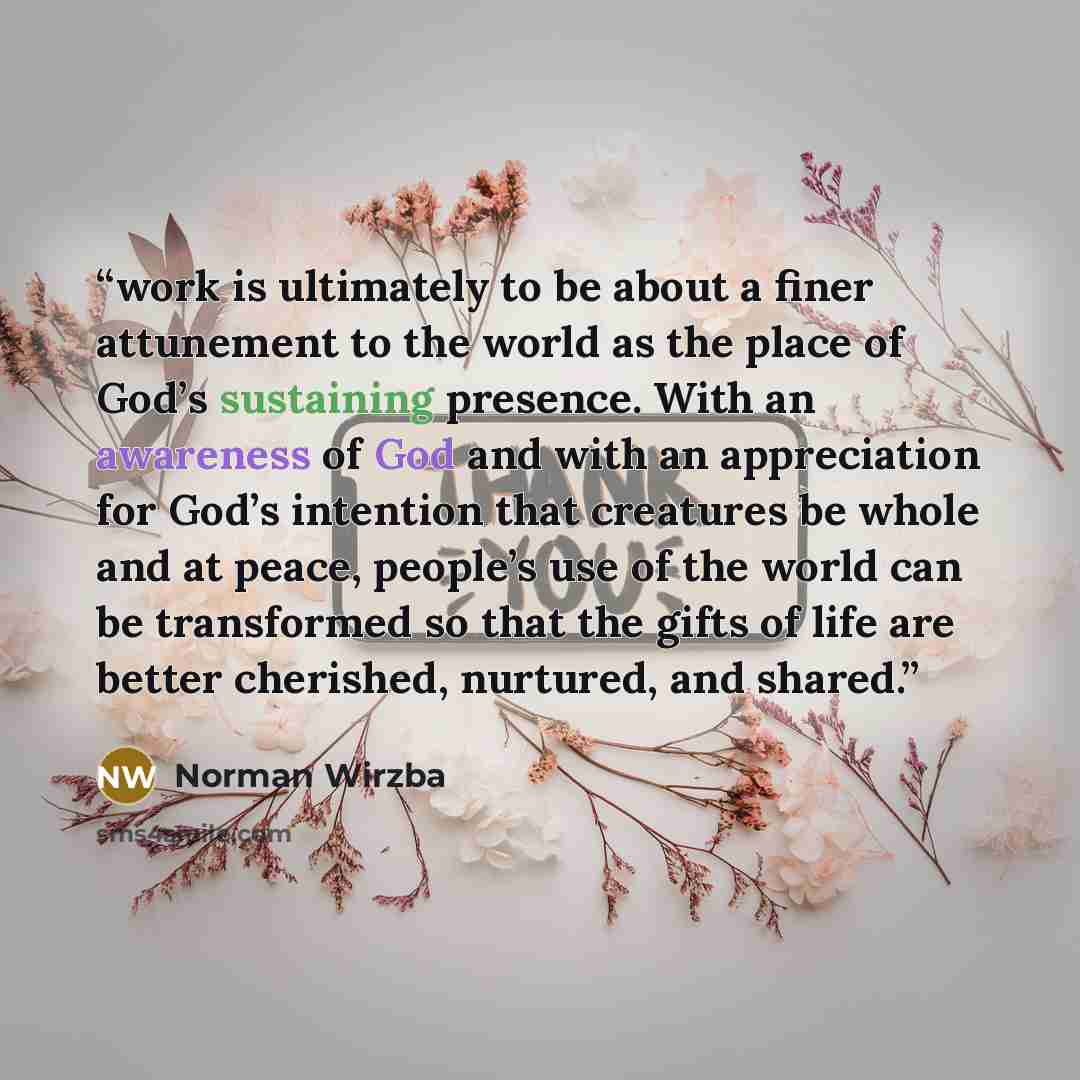 “work is ultimately to be about a finer attunement to the world as the place of God’s sustaining presence. With an awareness of God and with an appreciation for God’s intention that creatures be whole and at peace, people’s use of the world can be transformed so that the gifts of life are better…” quote by Norman Wirzba