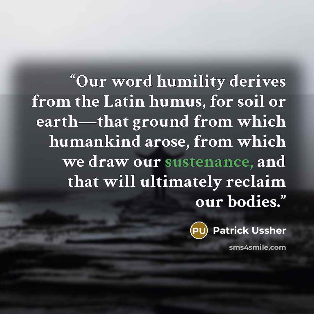 “Our word humility derives from the Latin humus, for soil or earth—that ground from which humankind arose, from which we draw our sustenance, and that will ultimately reclaim our bodies.” quote by Patrick Ussher