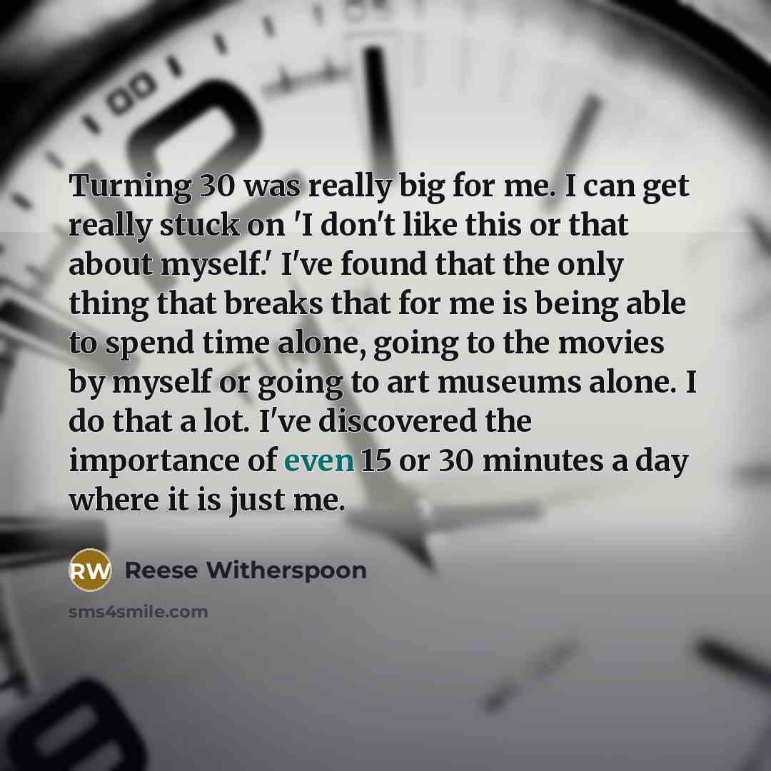 “Turning 30 was really big for me. I can get really stuck on 'I don't like this or that about myself.' I've found that the only thing that breaks that for me is being able to spend time alone, going to the movies by myself or going to art museums alone. I do that a lot. I've discovered the…” quote by Reese Witherspoon