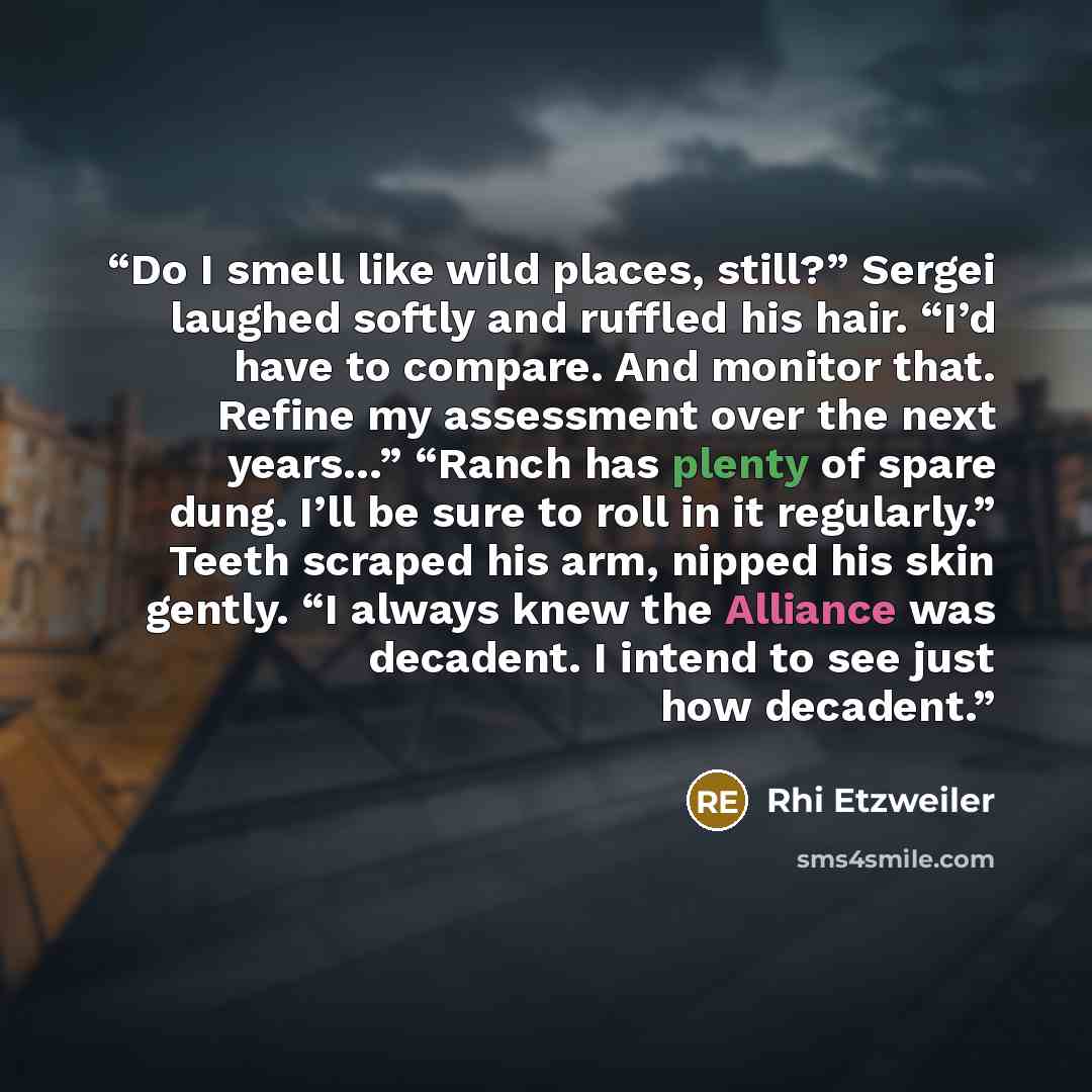 “Do I smell like wild places, still?” Sergei laughed softly and ruffled his hair. “I’d have to compare. And monitor that. Refine my assessment over the next years…” “Ranch has plenty of spare dung. I’ll be sure to roll in it regularly.” Teeth scraped his arm, nipped his skin gently. “I always knew…” quote by Rhi Etzweiler