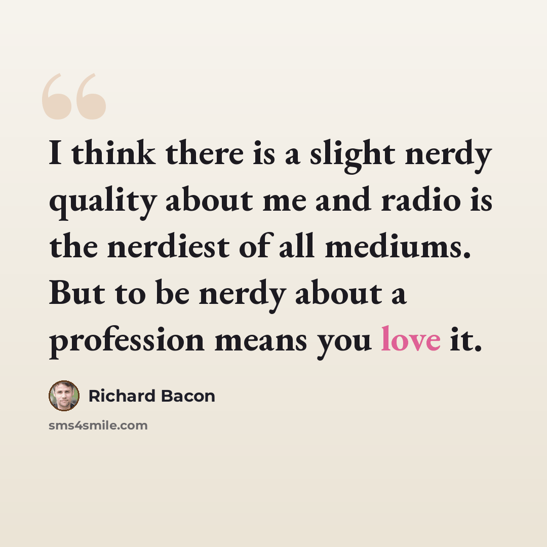 “I think there is a slight nerdy quality about me and radio is the nerdiest of all mediums. But to be nerdy about a profession means you love it.” quote by Richard Bacon