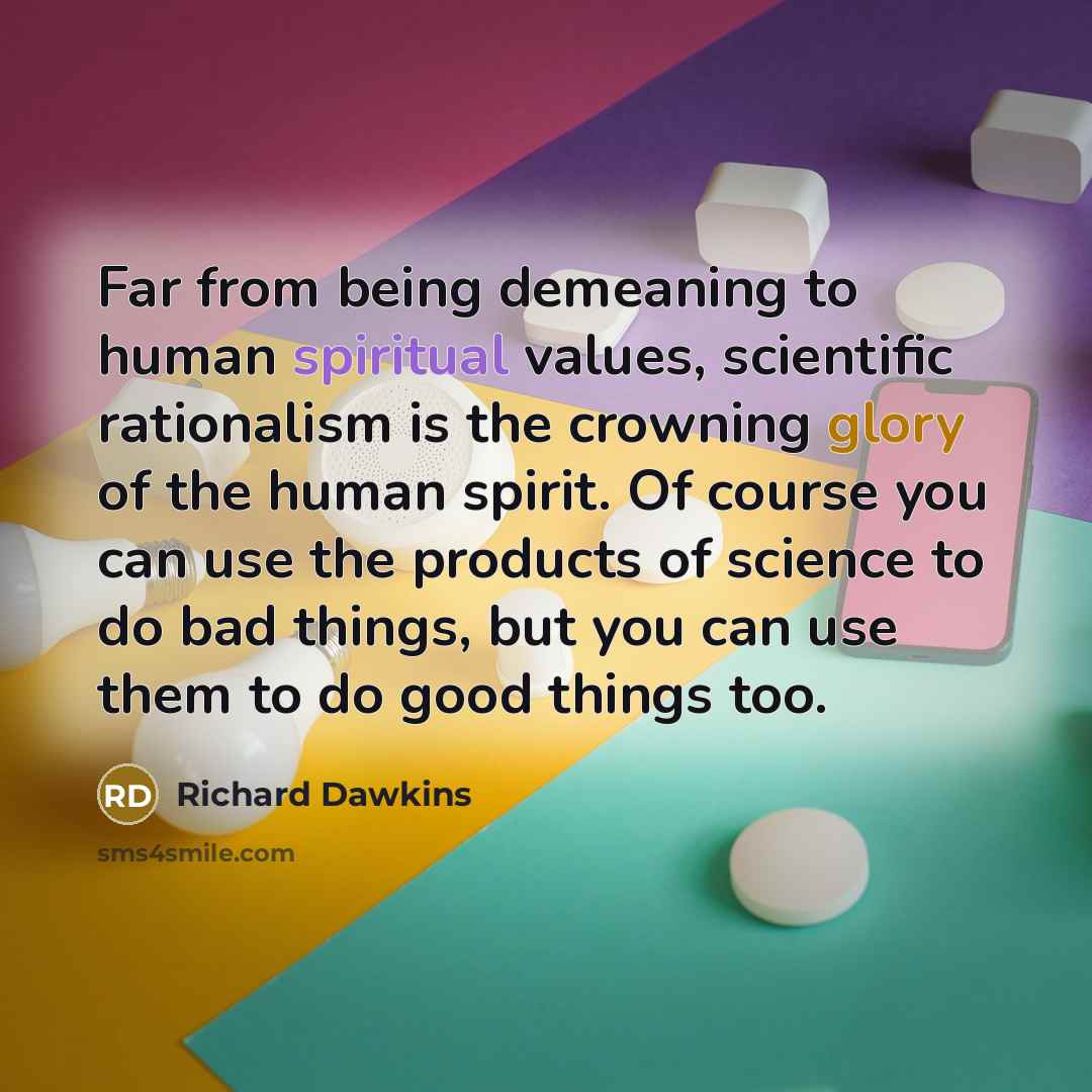“Far from being demeaning to human spiritual values, scientific rationalism is the crowning glory of the human spirit. Of course you can use the products of science to do bad things, but you can use them to do good things too.” quote by Richard Dawkins