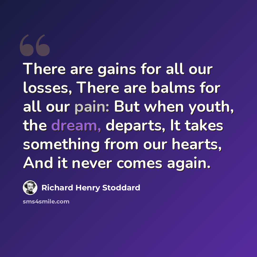 “There are gains for all our losses, There are balms for all our pain: But when youth, the dream, departs, It takes something from our hearts, And it never comes again.” quote by Richard Henry Stoddard