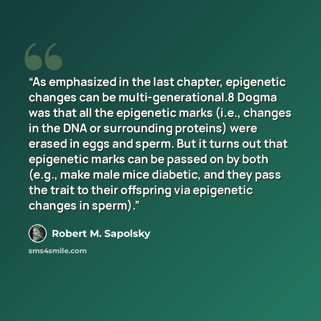 “As emphasized in the last chapter, epigenetic changes can be multi-generational.8 Dogma was that all the epigenetic marks (i.e., changes in the DNA or surrounding proteins) were erased in eggs and sperm. But it turns out that epigenetic marks can be passed on by both (e.g., make male mice…” quote by Robert M. Sapolsky