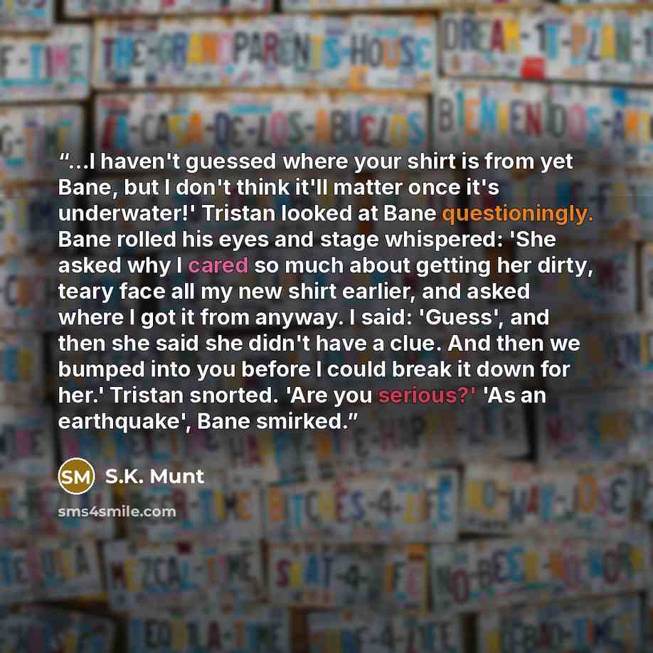 “...I haven't guessed where your shirt is from yet Bane, but I don't think it'll matter once it's underwater!' Tristan looked at Bane questioningly. Bane rolled his eyes and stage whispered: 'She asked why I cared so much about getting her dirty, teary face all my new shirt earlier, and asked where…” quote by S.K. Munt