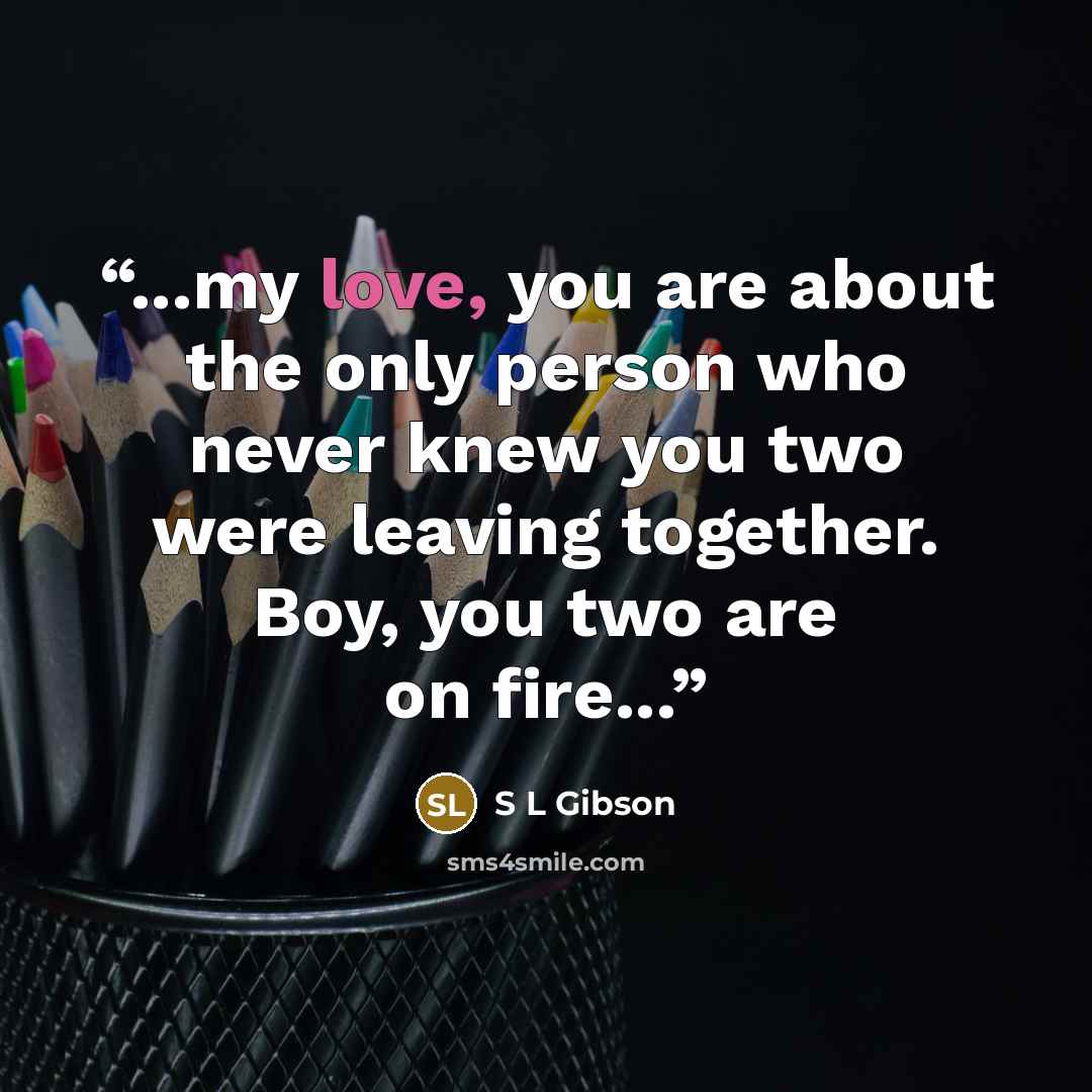 “...my love, you are about the only person who never knew you two were leaving together. Boy, you two are on fire...” quote by S L Gibson