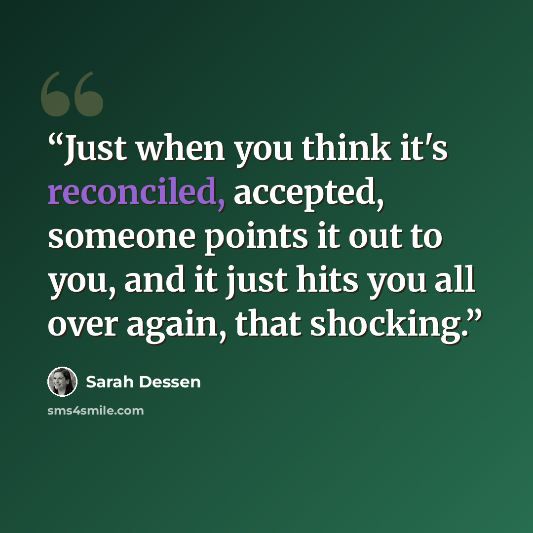 “Just when you think it's reconciled, accepted, someone points it out to you, and it just hits you all over again, that shocking.” quote by Sarah Dessen