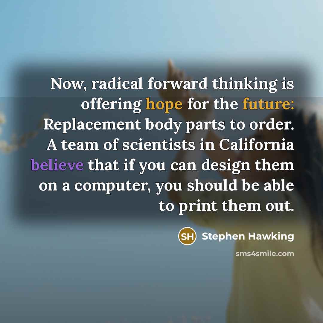 “Now, radical forward thinking is offering hope for the future: Replacement body parts to order. A team of scientists in California believe that if you can design them on a computer, you should be able to print them out.” quote by Stephen Hawking
