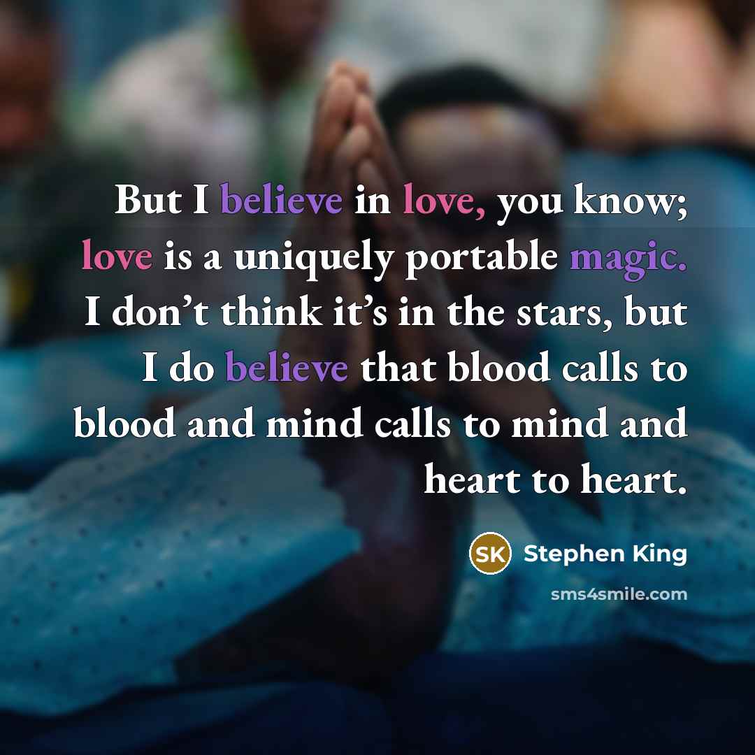 “But I believe in love, you know; love is a uniquely portable magic. I don’t think it’s in the stars, but I do believe that blood calls to blood and mind calls to mind and heart to heart.” quote by Stephen King