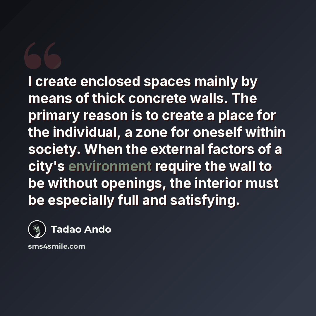 “I create enclosed spaces mainly by means of thick concrete walls. The primary reason is to create a place for the individual, a zone for oneself within society. When the external factors of a city's environment require the wall to be without openings, the interior must be especially full and…” quote by Tadao Ando