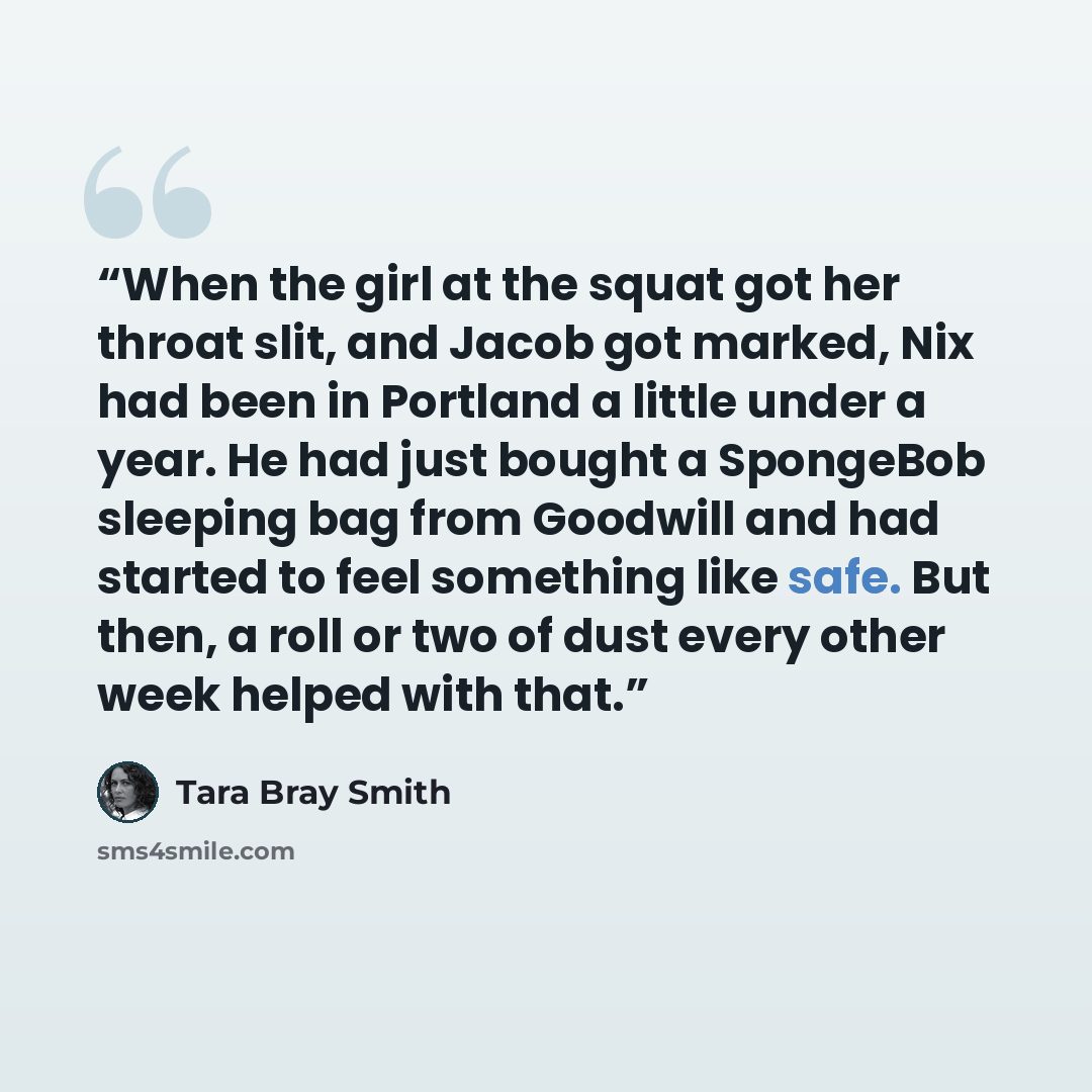 “When the girl at the squat got her throat slit, and Jacob got marked, Nix had been in Portland a little under a year. He had just bought a SpongeBob sleeping bag from Goodwill and had started to feel something like safe. But then, a roll or two of dust every other week helped with that.” quote by Tara Bray Smith