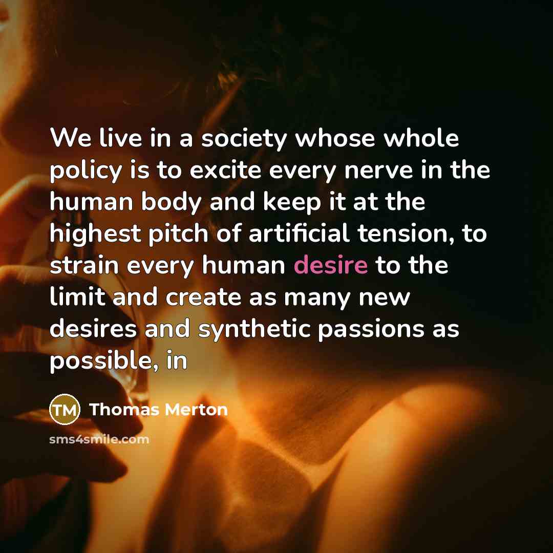 “We live in a society whose whole policy is to excite every nerve in the human body and keep it at the highest pitch of artificial tension, to strain every human desire to the limit and create as many new desires and synthetic passions as possible, in” quote by Thomas Merton