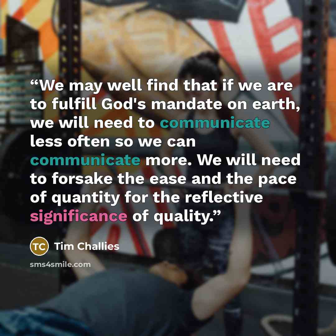 “We may well find that if we are to fulfill God's mandate on earth, we will need to communicate less often so we can communicate more. We will need to forsake the ease and the pace of quantity for the reflective significance of quality.” quote by Tim Challies