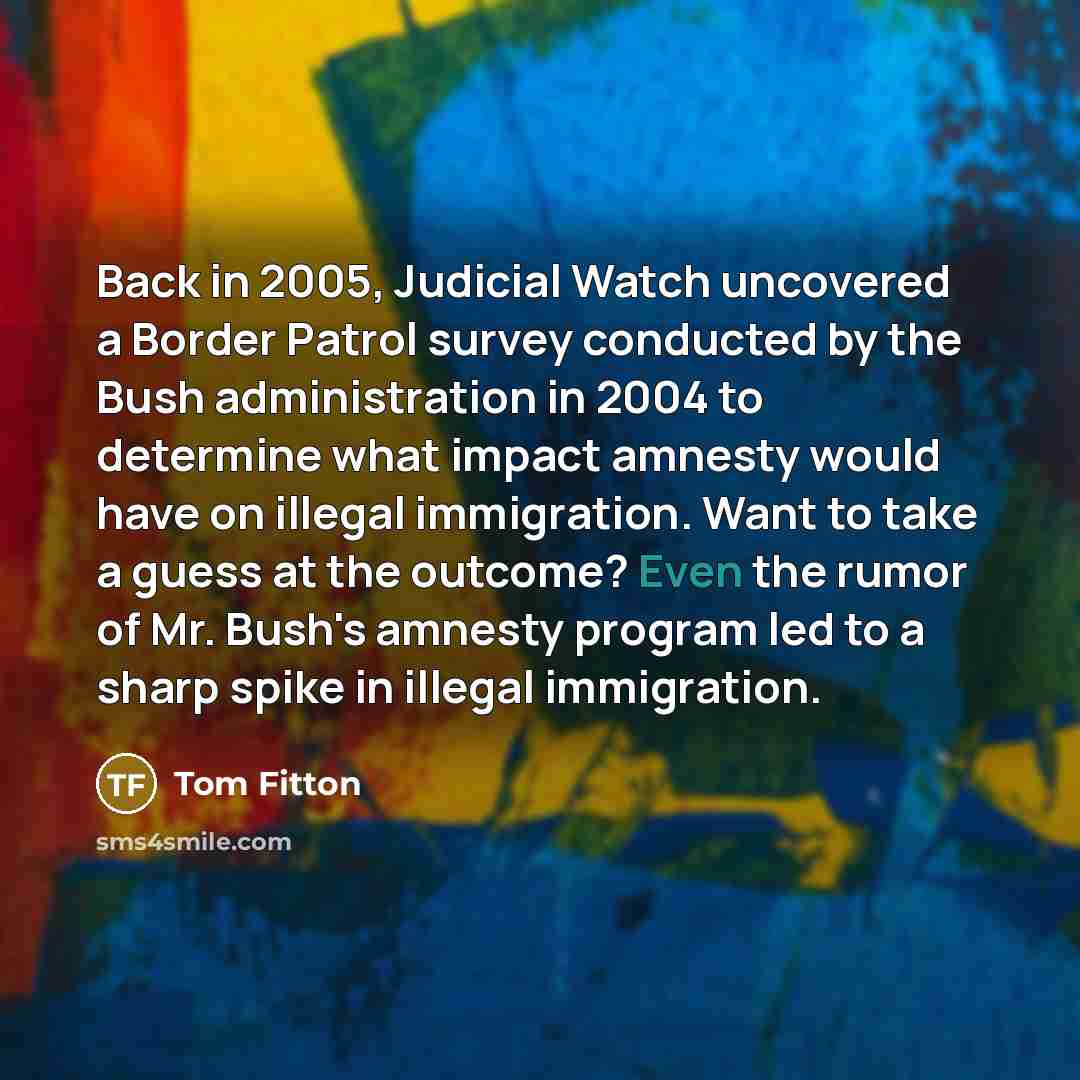 “Back in 2005, Judicial Watch uncovered a Border Patrol survey conducted by the Bush administration in 2004 to determine what impact amnesty would have on illegal immigration. Want to take a guess at the outcome? Even the rumor of Mr. Bush's amnesty program led to a sharp spike in illegal…” quote by Tom Fitton