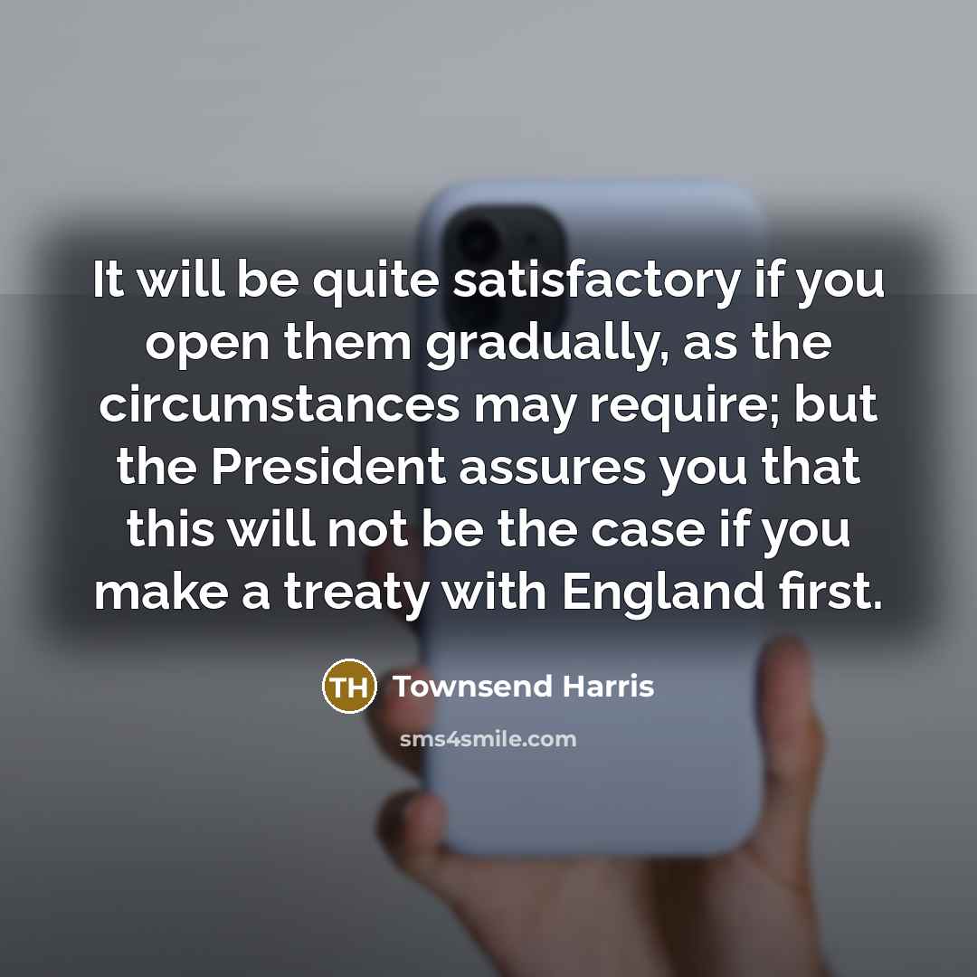 “It will be quite satisfactory if you open them gradually, as the circumstances may require; but the President assures you that this will not be the case if you make a treaty with England first.” quote by Townsend Harris