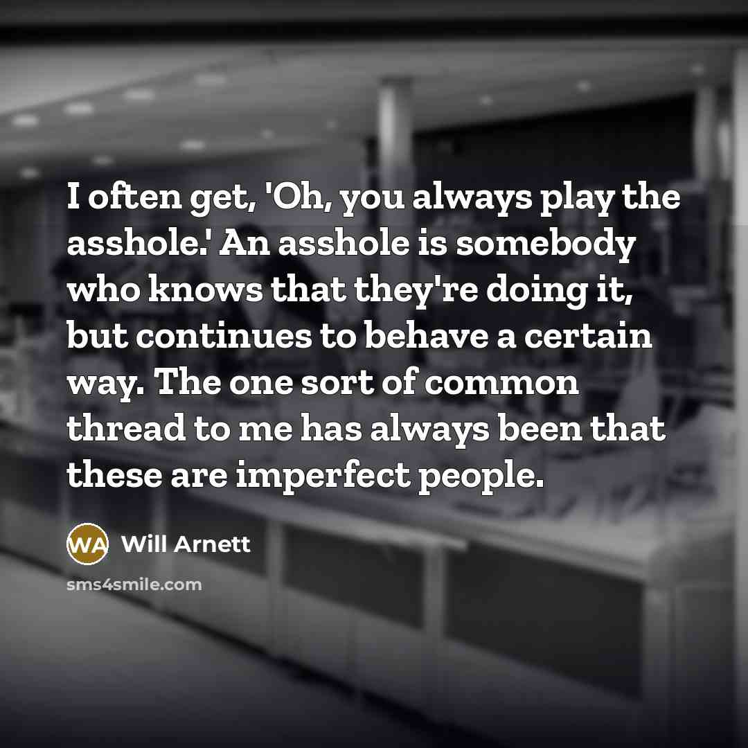 “I often get, 'Oh, you always play the asshole.' An asshole is somebody who knows that they're doing it, but continues to behave a certain way. The one sort of common thread to me has always been that these are imperfect people.” quote by Will Arnett