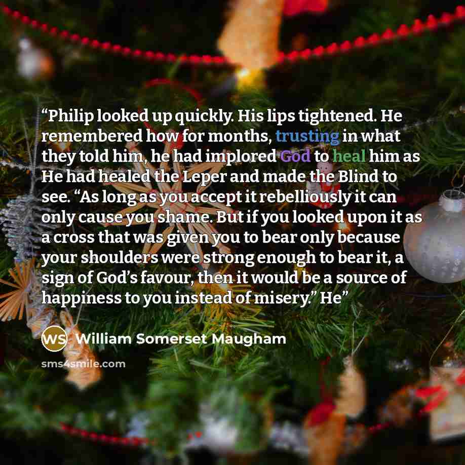 “Philip looked up quickly. His lips tightened. He remembered how for months, trusting in what they told him, he had implored God to heal him as He had healed the Leper and made the Blind to see. “As long as you accept it rebelliously it can only cause you shame. But if you looked upon it as a cross…” quote by William Somerset Maugham