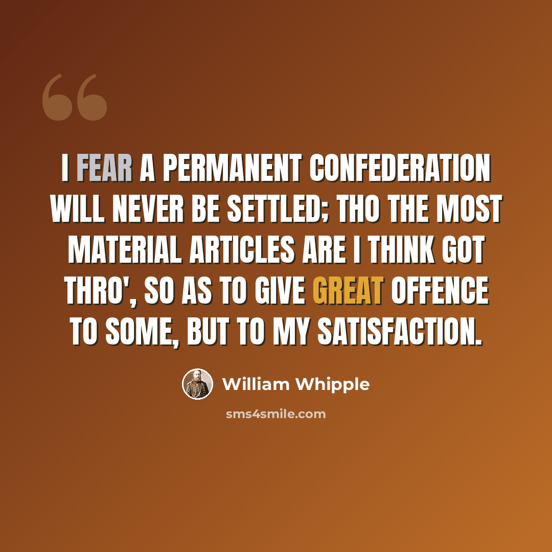 “I fear a permanent Confederation will never be settled; tho the most material articles are I think got thro', so as to give great offence to some, but to my Satisfaction.” quote by William Whipple