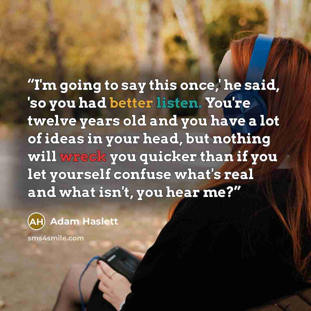 “I'm going to say this once,' he said, 'so you had better listen. You're twelve years old and you have a lot of ideas in your head, but nothing will wreck you quicker than if you let yourself confuse what's real and what isn't, you hear me?” quote by Adam Haslett