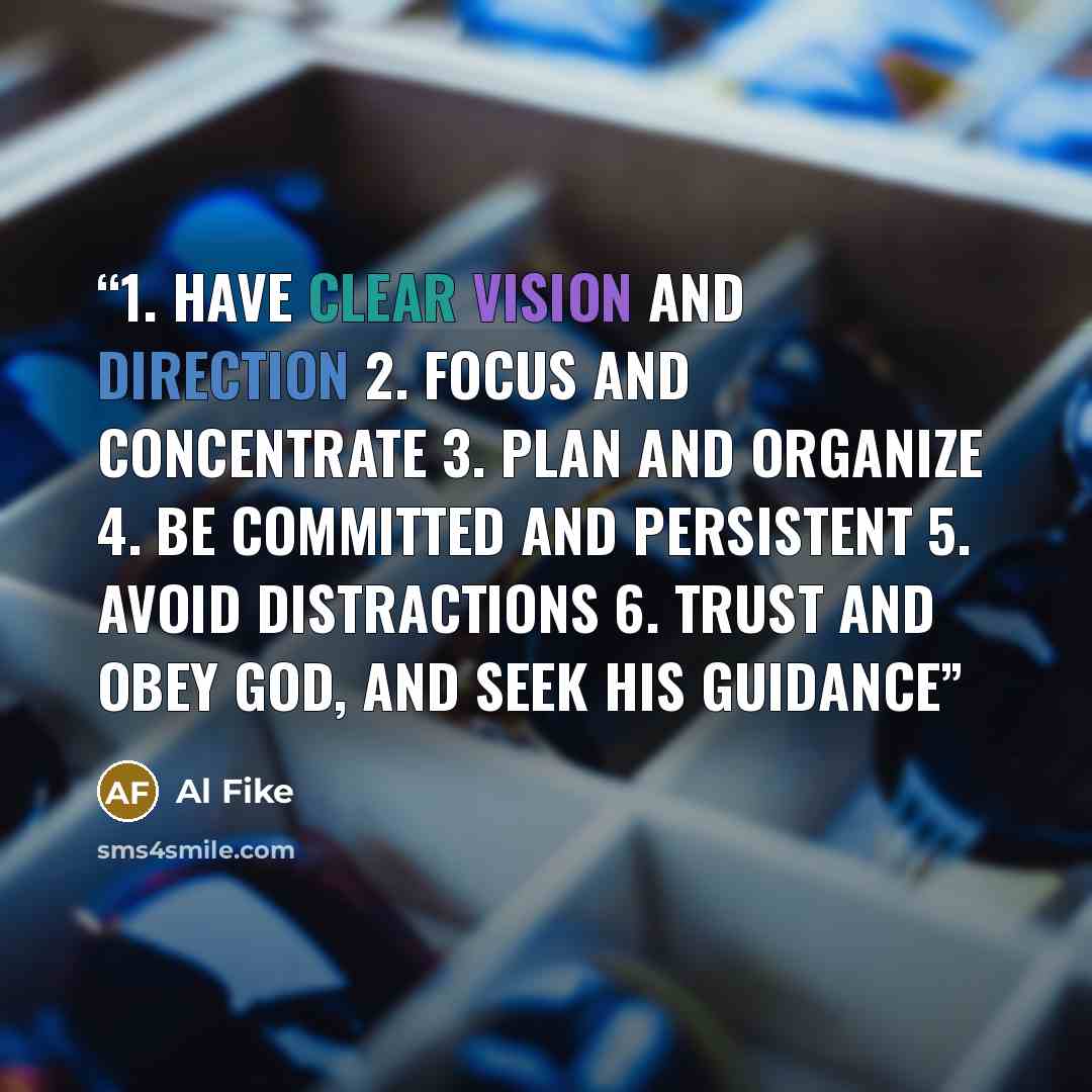 “1. Have clear vision and direction 2. Focus and concentrate 3. Plan and organize 4. Be committed and persistent 5. Avoid distractions 6. Trust and obey God, and seek His guidance” quote by Al Fike