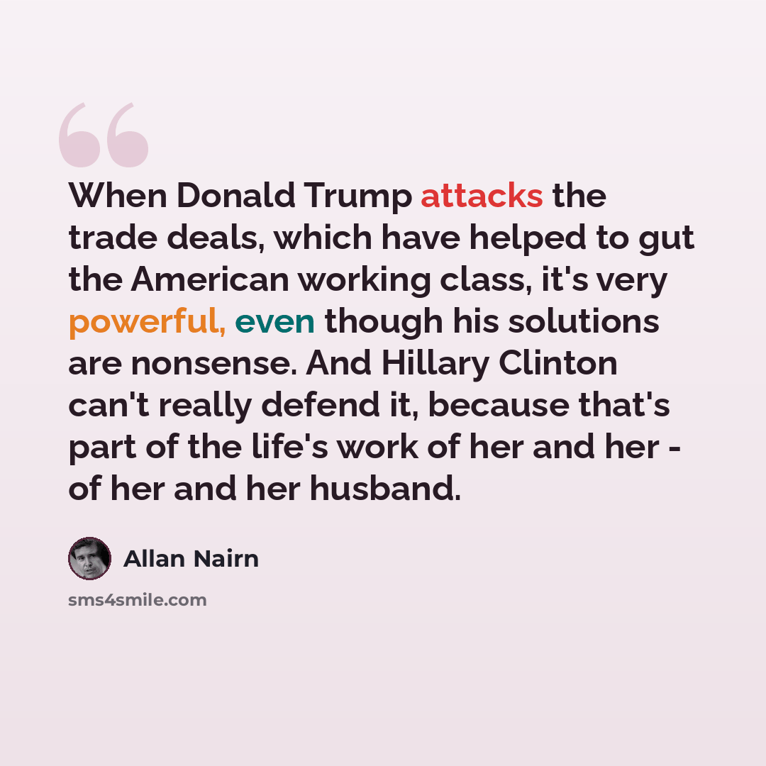 “When Donald Trump attacks the trade deals, which have helped to gut the American working class, it's very powerful, even though his solutions are nonsense. And Hillary Clinton can't really defend it, because that's part of the life's work of her and her - of her and her husband.” quote by Allan Nairn