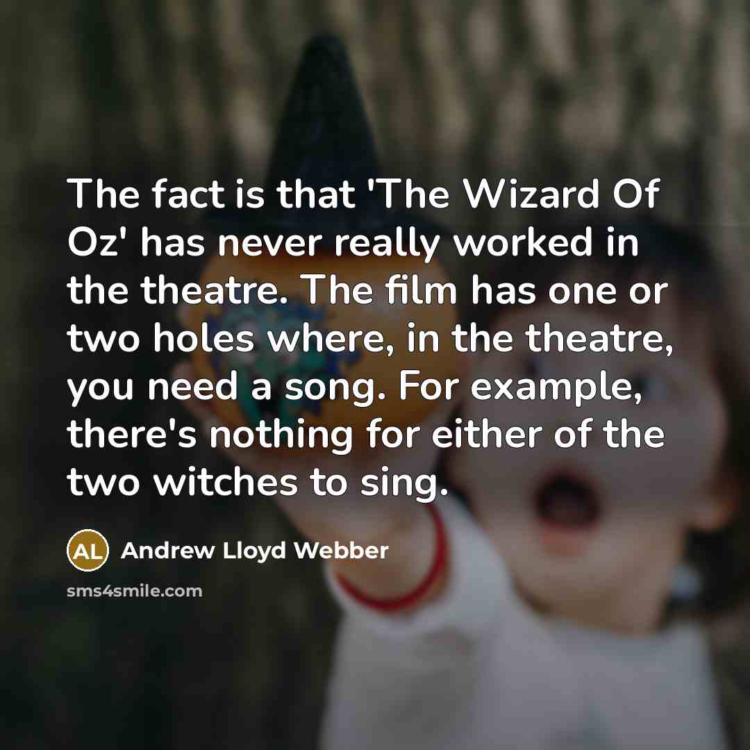 “The fact is that 'The Wizard Of Oz' has never really worked in the theatre. The film has one or two holes where, in the theatre, you need a song. For example, there's nothing for either of the two witches to sing.” quote by Andrew Lloyd Webber
