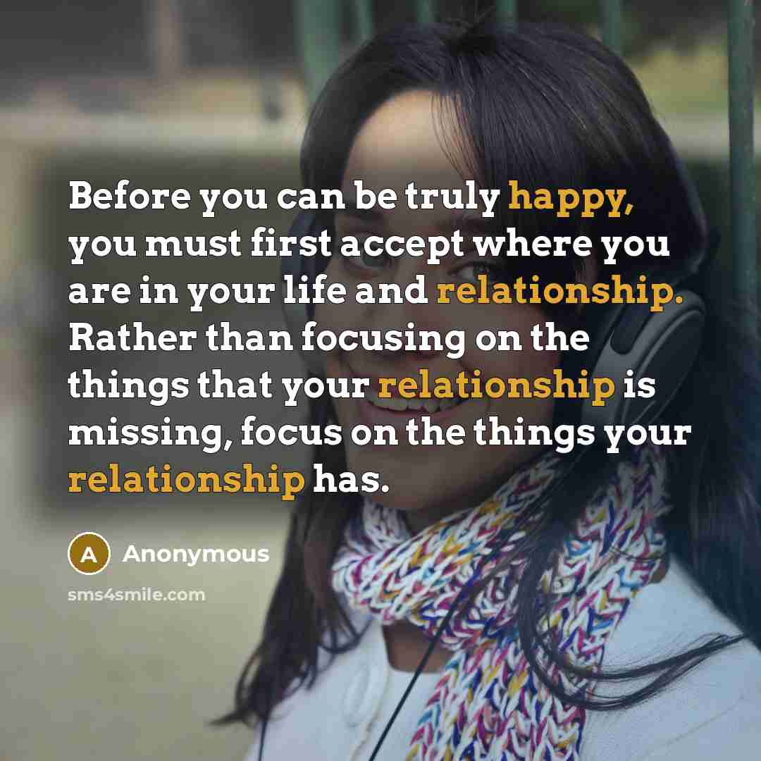 “Before you can be truly happy, you must first accept where you are in your life and relationship. Rather than focusing on the things that your relationship is missing, focus on the things your relationship has.” quote by Anonymous