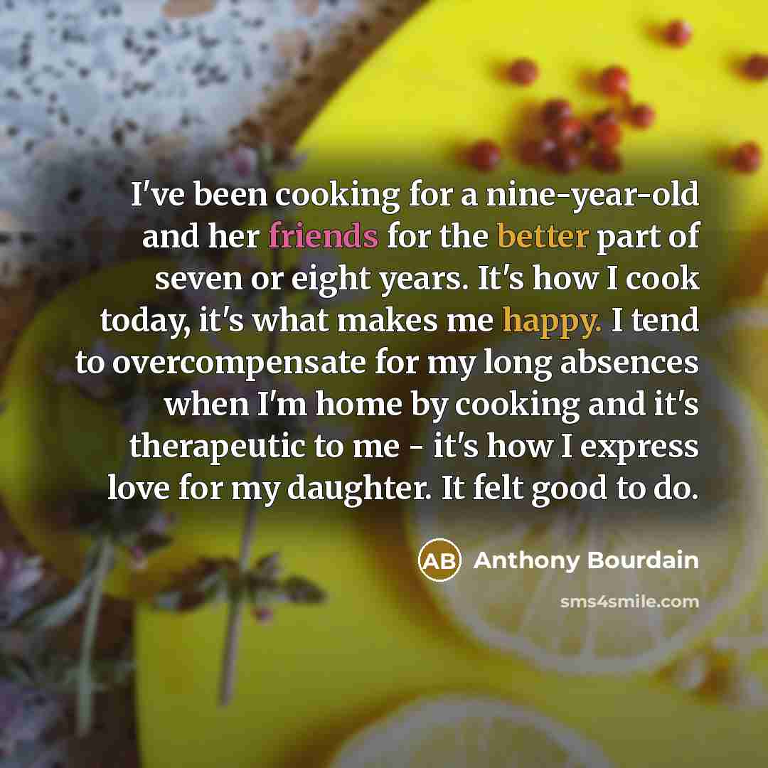 “I've been cooking for a nine-year-old and her friends for the better part of seven or eight years. It's how I cook today, it's what makes me happy. I tend to overcompensate for my long absences when I'm home by cooking and it's therapeutic to me - it's how I express love for my daughter. It felt…” quote by Anthony Bourdain
