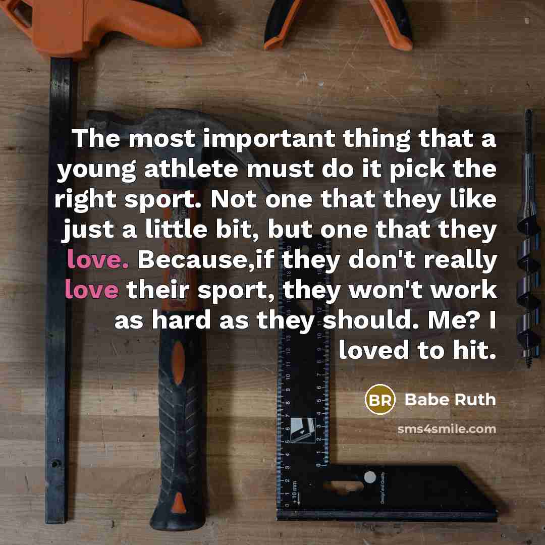 “The most important thing that a young athlete must do it pick the right sport. Not one that they like just a little bit, but one that they love. Because,if they don't really love their sport, they won't work as hard as they should. Me? I loved to hit.” quote by Babe Ruth