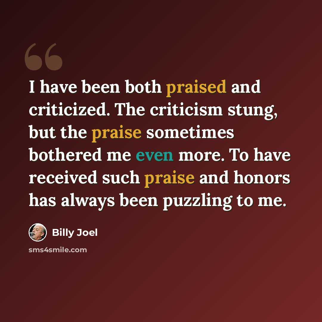 “I have been both praised and criticized. The criticism stung, but the praise sometimes bothered me even more. To have received such praise and honors has always been puzzling to me.” quote by Billy Joel