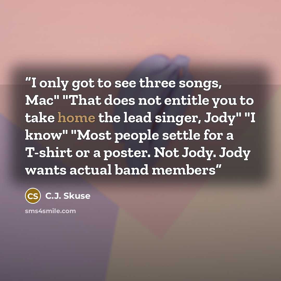 “I only got to see three songs, Mac" "That does not entitle you to take home the lead singer, Jody" "I know" "Most people settle for a T-shirt or a poster. Not Jody. Jody wants actual band members” quote by C.J. Skuse