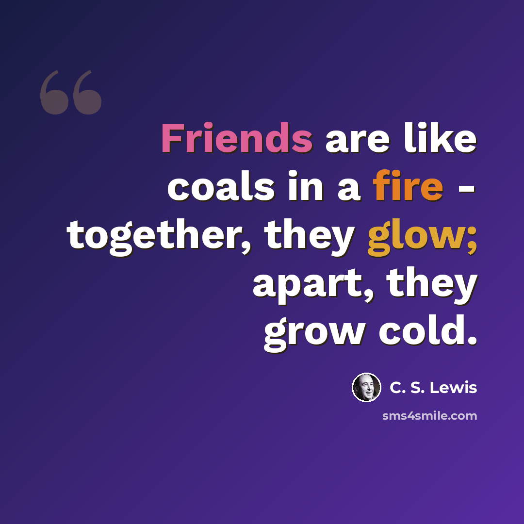 “Friends are like coals in a fire - together, they glow; apart, they grow cold.” quote by C. S. Lewis