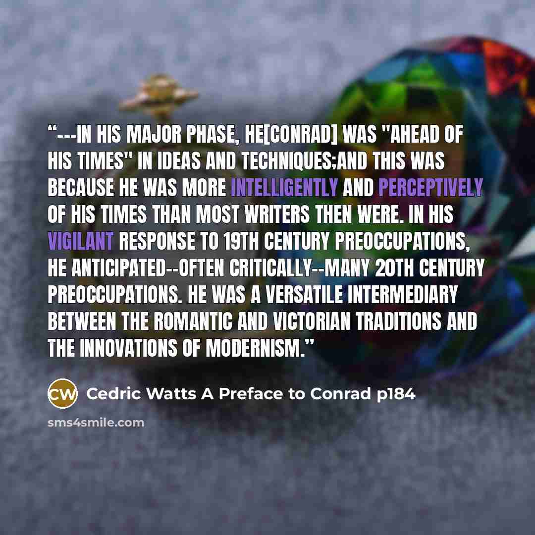 “---In his major phase, he[Conrad] was "ahead of his times" in ideas and techniques;and this was because he was more intelligently and perceptively of his times than most writers then were. In his vigilant response to 19th century preoccupations, he anticipated--often critically--many 20th century…” quote by Cedric Watts A Preface to Conrad p184